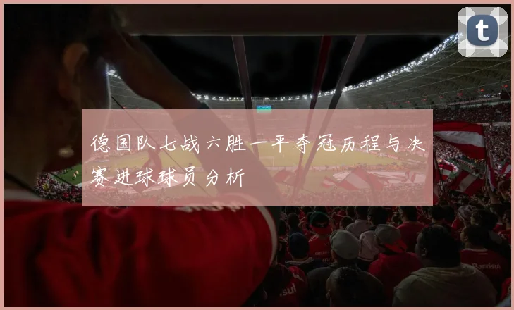 德国队七战六胜一平夺冠历程与决赛进球球员分析