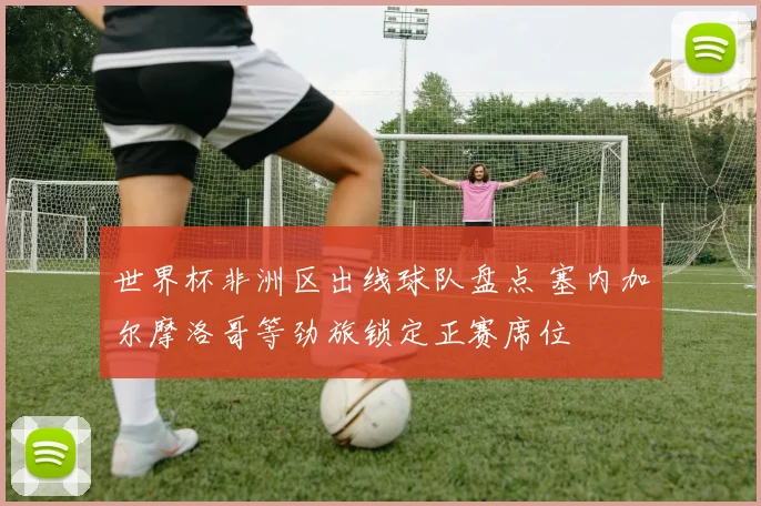 世界杯非洲区出线球队盘点 塞内加尔摩洛哥等劲旅锁定正赛席位