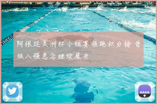 阿根廷美洲杯小组赛领跑积分榜 晋级八强悬念继续展开