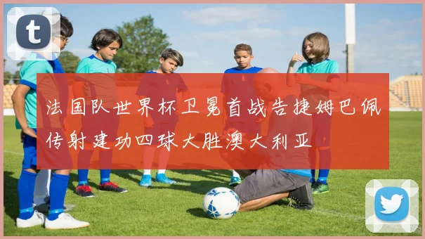 法国队世界杯卫冕首战告捷姆巴佩传射建功四球大胜澳大利亚