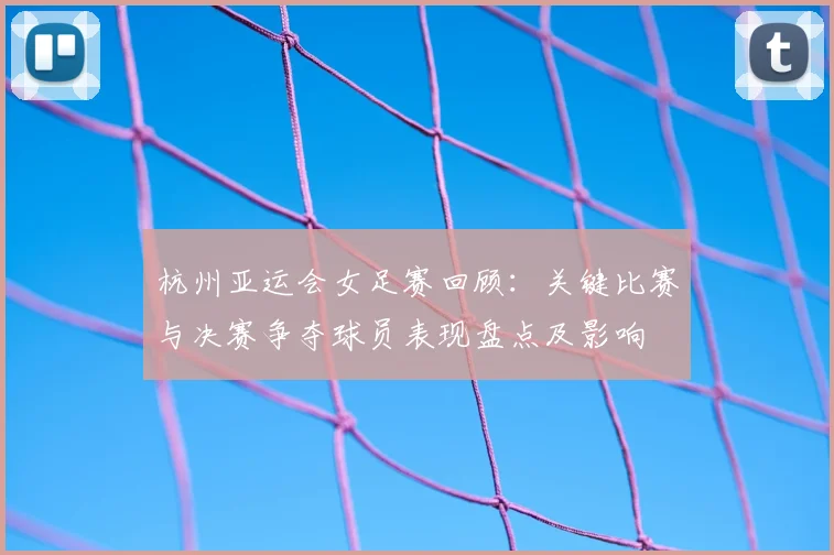 杭州亚运会女足赛回顾:关键比赛与决赛争夺球员表现盘点及影响
