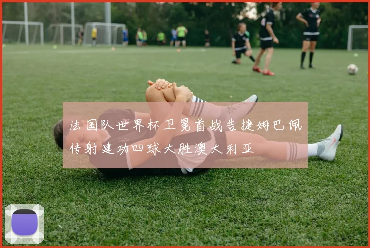 法国队世界杯卫冕首战告捷姆巴佩传射建功四球大胜澳大利亚