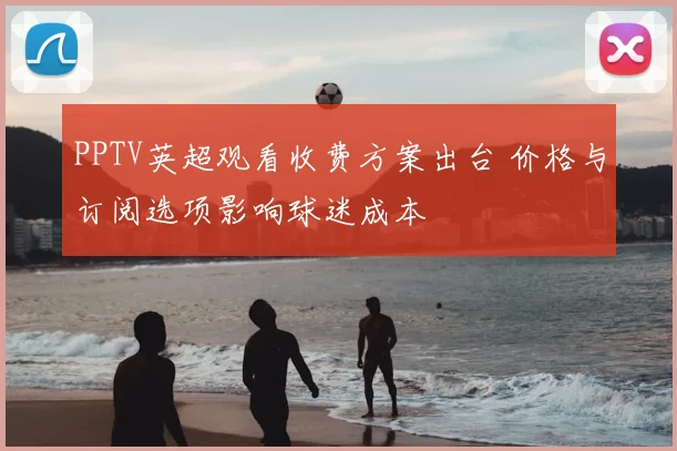 PPTV英超观看收费方案出台 价格与订阅选项影响球迷成本