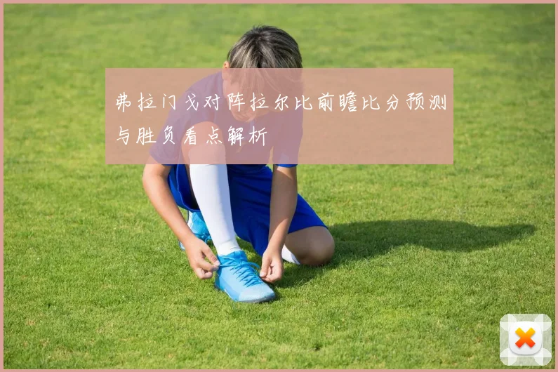 弗拉门戈对阵拉尔比前瞻比分预测与胜负看点解析