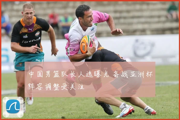 中国男篮队长人选曝光 备战亚洲杯阵容调整受关注