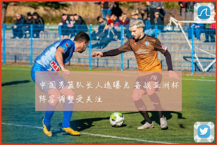 中国男篮队长人选曝光 备战亚洲杯阵容调整受关注