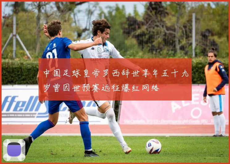 中国足球皇帝罗西辞世享年五十九岁曾因世预赛远征爆红网络