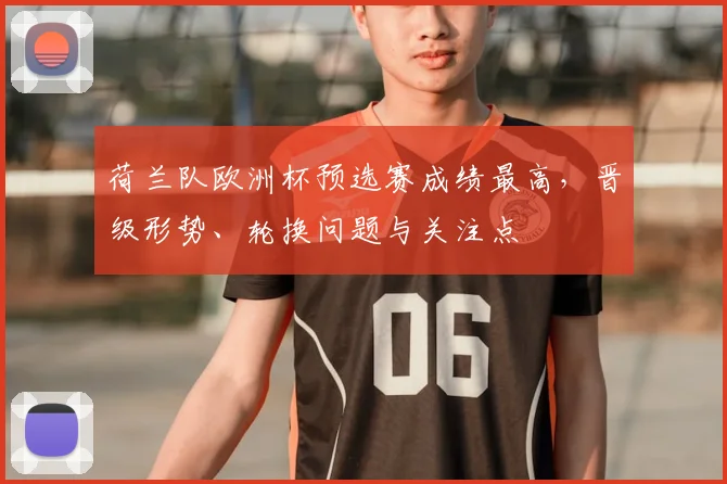 荷兰队欧洲杯预选赛成绩最高,晋级形势、轮换问题与关注点