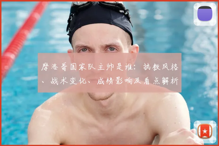 摩洛哥国家队主帅是谁：执教风格、战术变化、成绩影响及看点解析