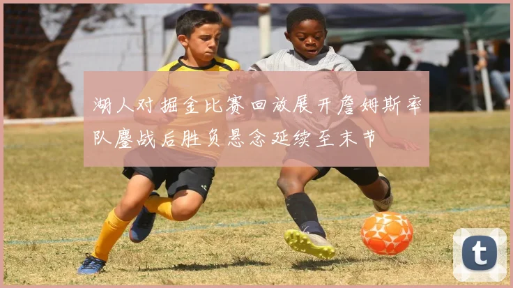 湖人对掘金比赛回放展开詹姆斯率队鏖战后胜负悬念延续至末节