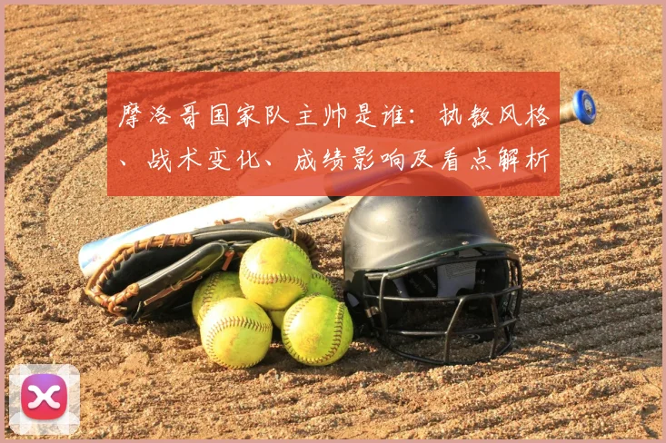 摩洛哥国家队主帅是谁：执教风格、战术变化、成绩影响及看点解析