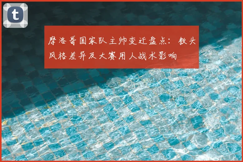 摩洛哥国家队主帅变迁盘点:教头风格差异及大赛用人战术影响