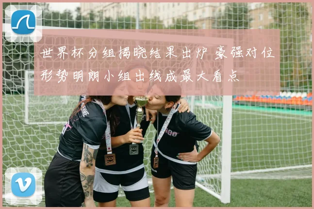 世界杯分组揭晓结果出炉 豪强对位形势明朗小组出线成最大看点