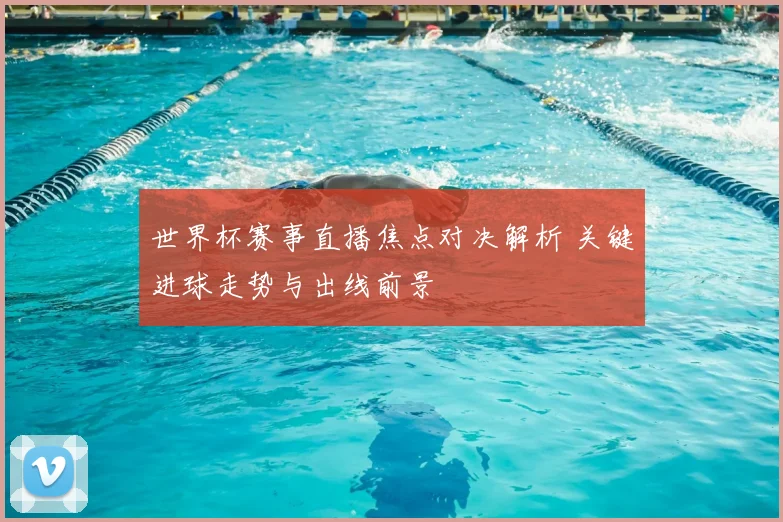 世界杯赛事直播焦点对决解析 关键进球走势与出线前景