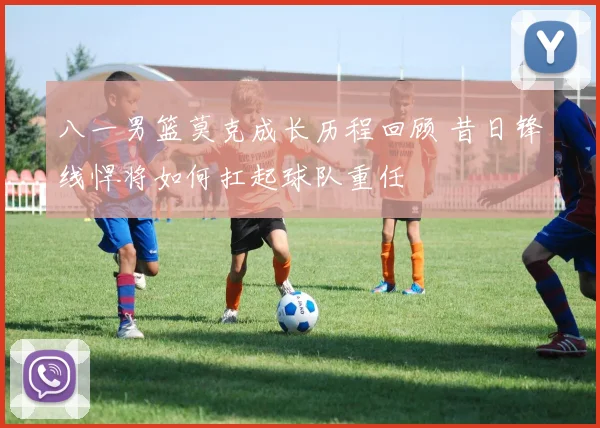 八一男篮莫克成长历程回顾 昔日锋线悍将如何扛起球队重任