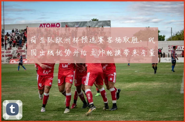 荷兰队欧洲杯预选赛客场取胜,巩固出线优势并给主帅轮换带来考量