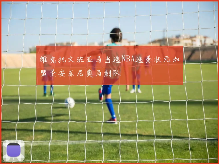 维克托文班亚马当选NBA选秀状元加盟圣安东尼奥马刺队