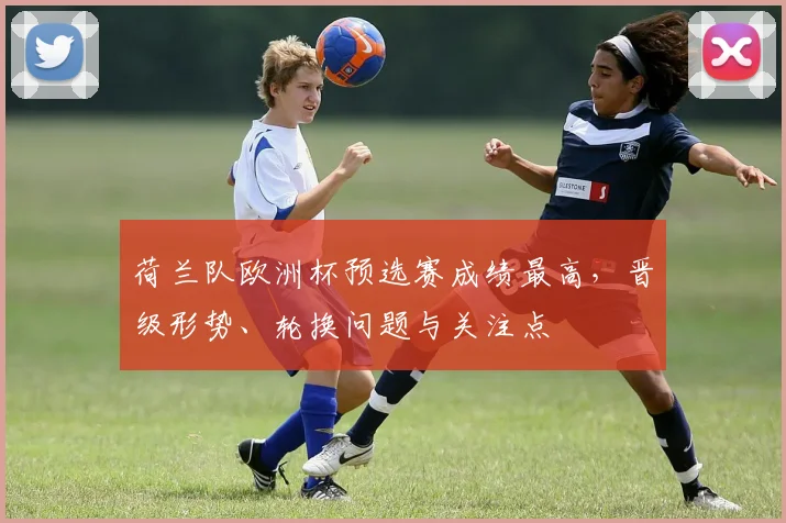 荷兰队欧洲杯预选赛成绩最高，晋级形势、轮换问题与关注点