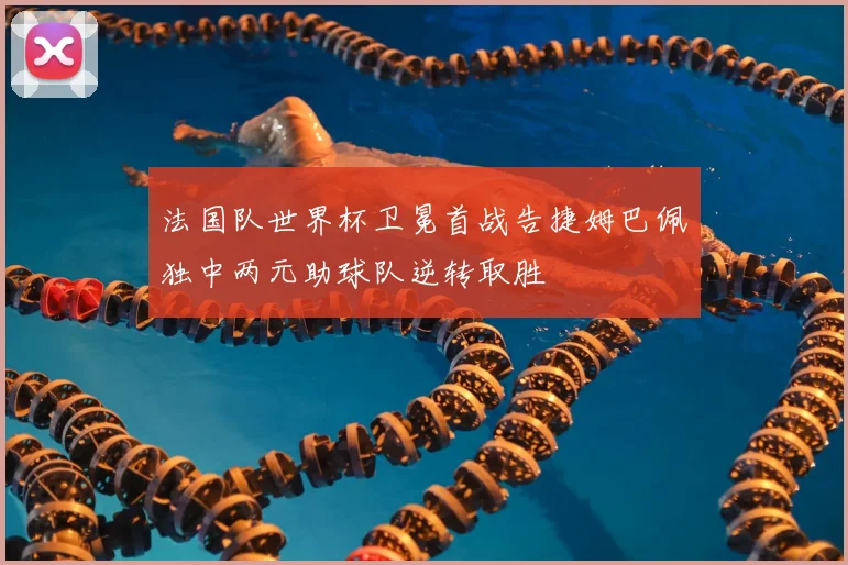 法国队世界杯卫冕首战告捷姆巴佩独中两元助球队逆转取胜