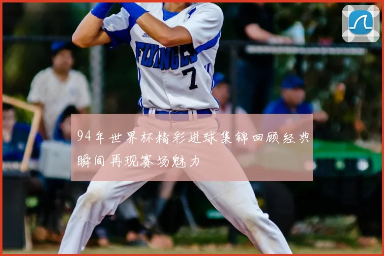 94年世界杯精彩进球集锦回顾经典瞬间再现赛场魅力